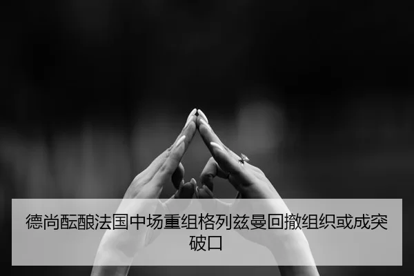 德尚酝酿法国中场重组格列兹曼回撤组织或成突破口