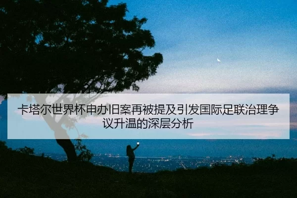 卡塔尔世界杯申办旧案再被提及引发国际足联治理争议升温的深层分析