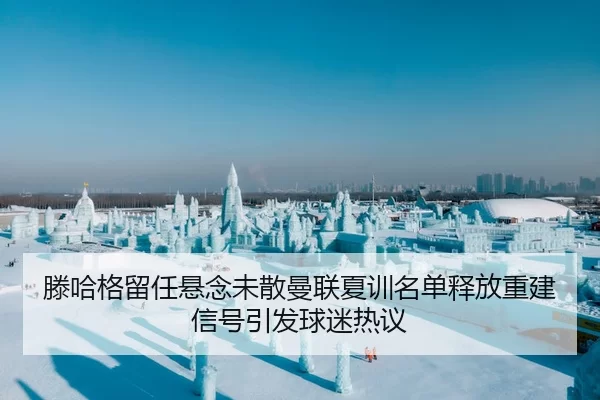 滕哈格留任悬念未散曼联夏训名单释放重建信号引发球迷热议