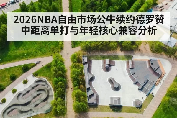 2026NBA自由市场公牛续约德罗赞中距离单打与年轻核心兼容分析
