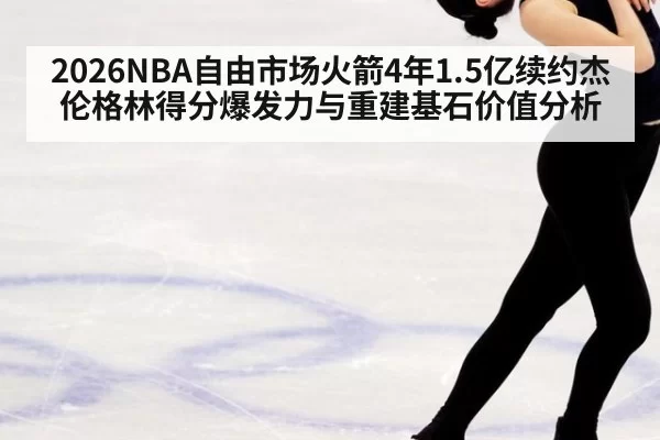 2026NBA自由市场火箭4年1.5亿续约杰伦格林得分爆发力与重建基石价值分析